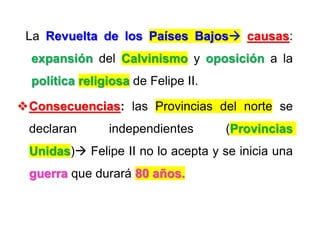 La Revuelta de los Países Bajos causas:
expansión del Calvinismo y oposición a la
política religiosa de Felipe II.
Consecuencias: las Provincias del norte se
declaran independientes (Provincias
Unidas) Felipe II no lo acepta y se inicia una
guerra que durará 80 años.
 