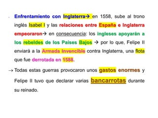 - Enfrentamiento con Inglaterra en 1558, sube al trono
inglés Isabel I y las relaciones entre España e Inglaterra
empeoraron en consecuencia: los ingleses apoyarán a
los rebeldes de los Países Bajos  por lo que, Felipe II
enviará a la Armada Invencible contra Inglaterra, una flota
que fue derrotada en 1588.
 Todas estas guerras provocaron unos gastos enormes y
Felipe II tuvo que declarar varias bancarrotas durante
su reinado.
 
