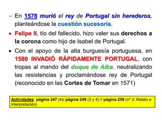 - En 1578 murió el rey de Portugal sin herederos,
planteándose la cuestión sucesoria.
 Felipe II, tío del fallecido, hizo valer sus derechos a
la corona como hijo de Isabel de Portugal.
 Con el apoyo de la alta burguesía portuguesa, en
1580 INVADIÓ RÁPIDAMENTE PORTUGAL, con
tropas al mando del duque de Alba, neutralizando
las resistencias y proclamándose rey de Portugal
(reconocido en las Cortes de Tomar en 1571)
Actividades: página 247 (4)/ página 249 (3 y 4) // página 259 (nº 3: Relato e
interpretación)
 