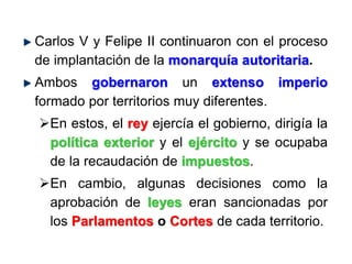 Carlos V y Felipe II continuaron con el proceso
de implantación de la monarquía autoritaria.
Ambos gobernaron un extenso imperio
formado por territorios muy diferentes.
En estos, el rey ejercía el gobierno, dirigía la
política exterior y el ejército y se ocupaba
de la recaudación de impuestos.
En cambio, algunas decisiones como la
aprobación de leyes eran sancionadas por
los Parlamentos o Cortes de cada territorio.
 