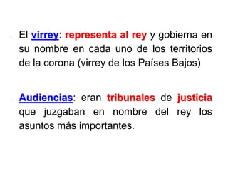 - El virrey: representa al rey y gobierna en
su nombre en cada uno de los territorios
de la corona (virrey de los Países Bajos)
- Audiencias: eran tribunales de justicia
que juzgaban en nombre del rey los
asuntos más importantes.
 