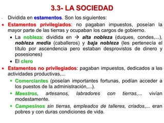 3.3- LA SOCIEDAD
- Dividida en estamentos. Son los siguientes:
 Estamentos privilegiados: no pagaban impuestos, poseían la
mayor parte de las tierras y ocupaban los cargos de gobierno.
 La nobleza: dividida en  alta nobleza (duques, condes,...),
nobleza media (caballeros) y baja nobleza (les pertenecía el
título por ascendencia pero estaban desprovistos de dinero y
posesiones)
 El clero
 Estamentos no privilegiados: pagaban impuestos, dedicados a las
actividades productivas,...
 Comerciantes (poseían importantes fortunas, podían acceder a
los puestos de la administración,...).
 Maestros, artesanos, labradores con tierras,... vivían
modestamente.
 Campesinos sin tierras, empleados de talleres, criados,... eran
pobres y con duras condiciones de vida.
 