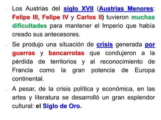 - Los Austrias del siglo XVII (Austrias Menores:
Felipe III, Felipe IV y Carlos II) tuvieron muchas
dificultades para mantener el Imperio que había
creado sus antecesores.
- Se produjo una situación de crisis generada por
guerras y bancarrotas que condujeron a la
pérdida de territorios y al reconocimiento de
Francia como la gran potencia de Europa
continental.
- A pesar, de la crisis política y económica, en las
artes y literatura se desarrolló un gran esplendor
cultural: el Siglo de Oro.
 