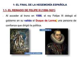 1- EL FINAL DE LA HEGEMONÍA ESPAÑOLA
1.1- EL REINADO DE FELIPE III (1598-1621)
- Al acceder al trono en 1598, el rey Felipe III delegó el
gobierno en su valido el Duque de Lerma, una persona de
confianza que dirigió la política.
FELIPE III
DUQUE DE LERMA
 