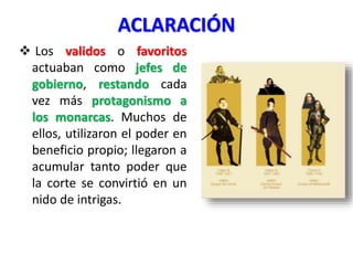 ACLARACIÓN
 Los validos o favoritos
actuaban como jefes de
gobierno, restando cada
vez más protagonismo a
los monarcas. Muchos de
ellos, utilizaron el poder en
beneficio propio; llegaron a
acumular tanto poder que
la corte se convirtió en un
nido de intrigas.
 