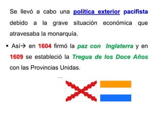 Se llevó a cabo una política exterior pacifista
debido a la grave situación económica que
atravesaba la monarquía.
 Así en 1604 firmó la paz con Inglaterra y en
1609 se estableció la Tregua de los Doce Años
con las Provincias Unidas.
 
