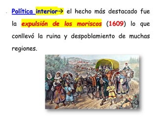 - Política interior el hecho más destacado fue
la expulsión de los moriscos (1609) lo que
conllevó la ruina y despoblamiento de muchas
regiones.
 