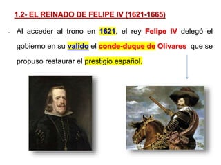 1.2- EL REINADO DE FELIPE IV (1621-1665)
- Al acceder al trono en 1621, el rey Felipe IV delegó el
gobierno en su valido el conde-duque de Olivares que se
propuso restaurar el prestigio español.
 