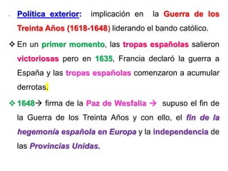 - Política exterior: implicación en la Guerra de los
Treinta Años (1618-1648) liderando el bando católico.
 En un primer momento, las tropas españolas salieron
victoriosas pero en 1635, Francia declaró la guerra a
España y las tropas españolas comenzaron a acumular
derrotas.
 1648 firma de la Paz de Wesfalia  supuso el fin de
la Guerra de los Treinta Años y con ello, el fin de la
hegemonía española en Europa y la independencia de
las Provincias Unidas.
 