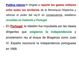 - Política interior dirigida a repartir los gastos militares
entre todos los territorios de la Monarquía Hispánica y
reforzar el poder del rey en consecuencia, estallaron
revueltas en Cataluña y Portugal.
 En Portugal, la rebelión fue impulsada por las clases
dirigentes que exigieron la independencia y
proclamaron rey al duque de Braganza como Juan
IV. España reconoció la independencia portuguesa
en 1668.
 