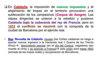  En Cataluña, la imposición de nuevos impuestos y el
alojamiento de tropas en el territorio provocaron una
sublevación de los campesinos (Corpus de Sangre). Las
clases dirigentes se unieron a la rebelión y pusieron
Cataluña bajo la soberanía del rey de Francia; pero en
1652 el conflicto se resolvió con la conquista de la
ciudad de Barcelona por el ejército real.
• Res: Revuelta de Cataluña: causas (las Cortes catalanas se niega a
aportar nuevos ingresos a la Hacienda real // Guerra de los Treinta
Años)- descontento popular (en el día del Corpus, segadores dan
muerte al virrey y se acercan a Francia) esta unión duró hasta 1652
(entrada de las tropas reales y recuperación de Barcelona).
 