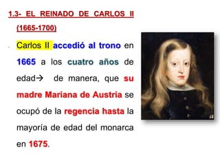 1.3- EL REINADO DE CARLOS II
(1665-1700)
- Carlos II accedió al trono en
1665 a los cuatro años de
edad de manera, que su
madre Mariana de Austria se
ocupó de la regencia hasta la
mayoría de edad del monarca
en 1675.
 