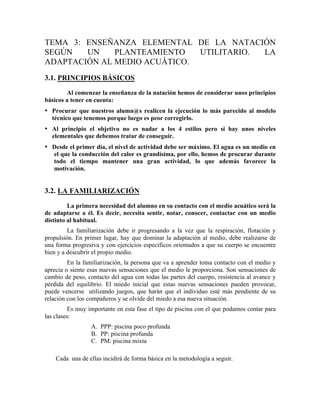 TEMA 3: ENSEÑANZA ELEMENTAL DE LA NATACIÓN
SEGÚN UN PLANTEAMIENTO UTILITARIO. LA
ADAPTACIÓN AL MEDIO ACUÁTICO.
3.1. PRINCIPIOS BÁSICOS
Al comenzar la enseñanza de la natación hemos de considerar unos principios
básicos a tener en cuenta:
• Procurar que nuestros alumn@s realicen la ejecución lo más parecido al modelo
técnico que tenemos porque luego es peor corregirlo.
• Al principio el objetivo no es nadar a los 4 estilos pero sí hay unos niveles
elementales que debemos tratar de conseguir.
• Desde el primer día, el nivel de actividad debe ser máximo. El agua es un medio en
el que la conducción del calor es grandísima, por ello, hemos de procurar durante
todo el tiempo mantener una gran actividad, lo que además favorece la
motivación.
3.2. LA FAMILIARIZACIÓN
La primera necesidad del alumno en su contacto con el medio acuático será la
de adaptarse a él. Es decir, necesita sentir, notar, conocer, contactar con un medio
distinto al habitual.
La familiarización debe ir progresando a la vez que la respiración, flotación y
propulsión. En primer lugar, hay que dominar la adaptación al medio, debe realizarse de
una forma progresiva y con ejercicios específicos orientados a que su cuerpo se encuentre
bien y a descubrir el propio medio.
En la familiarización, la persona que va a aprender toma contacto con el medio y
aprecia o siente esas nuevas sensaciones que el medio le proporciona. Son sensaciones de
cambio de peso, contacto del agua con todas las partes del cuerpo, resistencia al avance y
pérdida del equilibrio. El miedo inicial que estas nuevas sensaciones pueden provocar,
puede vencerse utilizando juegos, que harán que el individuo esté más pendiente de su
relación con los compañeros y se olvide del miedo a esa nueva situación.
Es muy importante en esta fase el tipo de piscina con el que podamos contar para
las clases:
A. PPP: piscina poco profunda
B. PP: piscina profunda
C. PM: piscina mixta
Cada una de ellas incidirá de forma básica en la metodología a seguir.
 