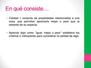 En qué consiste…
• Calidad = conjunto de propiedades relacionadas a una
cosa, que permiten apreciarla mejor o peor que la
restante de su especie.
• Apreciar algo como „‟igual, mejor o peor‟‟ establece los
criterios o indicadores para considerar la calidad de algo.

 