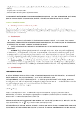 - Redução de impactes ambientais negativos (Política dos três R’s:Reduzir, Reutilizar,Reciclar;incineração;aterros
sanitários);
- Recuperação de áreas degradadas;
- Conservação do património geológico (geomonumentos).
O ordenamento do território é a gestão da intervenção homem/espaço natural.Consisteno planeamento das ocupações,no
potenciar do aproveitamento das infraestruturas existentes e no assegurar da preservação derecursos limitados.
Estrutura e Dinâmica de Geosfera
1. Métodos para o estudo do interior da geosfera
O conhecimento da Terra implica investigações diretas,baseadas na observação eno estudo de materiais eprocessos
geológicos acessíveisao ser humano, e métodos indiretos,que fornecem dados sobrea constituição eas condições dezonas
profundas,inacessíveisdiretamente.
1.1. Métodos diretos
 Estudo da superfícievisível –permite o conhecimento mais ou menos completo das rochas ede outros materiais
que afloramou que é possível ver diretamente em cortes de estradas,de túneis, etc. Esse estudo pode ser complementado
em laboratório,mas restringe-sea uma parte muito superficial da Terra.
 Exploração dejazigos mineraisefetuada em minas e escavações – fornece dados diretos até pequenas
profundidades.
 Sondagens – perfurações envolvendo equipamento apropriado quepermitem retirar colunasderochas (carotes)
correspondentes a milhões de anos de história eque contam ao geólogo muitos acontecimentos do passado da Terra.As
perfurações envolvem problemas muito complexos não só no aspeto económico, pois são extremamente dispendiosas,
mas também no aspeto técnico, devido às elevadas temperaturas existentes no interior da Terra. Os materiais utilizadosna
perfuração têm de ser resistentes a essas temperaturas e suficientemente leves para serem manejados.
 Magmas e xenólitos – os vulcões lançam,para o exterior, materiais oriundos degrandes profundidades.O magma,
ao movimentar-se, arranca eincorpora fragmentos de rochas do manto e da crosta.Esses fragmentos são transportados e
incluem-sena rocha magmática após a solidificação,constituindo xenól itos ou encraves,vindos degrandes profundidades.
1.2. Métodos indiretos
Planetologia e astrogeologia
As técnicas aplicadasno estudo de outros planetas do Sistema Solar podem ser usadas no estudo da Terra - planetologia.É
possível,por exemplo, determinar indiretamente a massa da Terra aplicando leis físicas.
A astrogeologia aplica princípios emétodos geológicos a um plano mais vasto.O estudo dos meteoritos, por exemplo, tem
permitido reconstituir os primeiros estádiosdeformação da Terra e confrontar a natureza e a composição desses meteoritos
com as diferentes zonas que se admite constituírem o interior do globo terrestre.
- Satélites – Estudo de meteoritos – Imagens -
Métodos geofísicos
Geofísica:ciência queestuda a Terra por métodos físicos quantitativos,através da propagação deondas sísmicas,
determinações gravimétricas,eletromagnéticas,geomagnéticas e geotérmicas. Os dados geofísicos permitem elaborar
modelos sobrea estrutura e provável composição da Terra.
Gravimetria – qualquer corpo situado à superfícieterrestre tem uma força de atração para o centro da Terra, que é dada pela
expressão matemática . Os gravímetros medem a força da gravidade.
A força da gravidadeem diferentes pontos da Terra altera-sedevido a três fatores: latitude,altitude e acidentes topográficos.
Quanto há variações irregulares da força da gravidade,há anomalias gravimétricas,quepodem ser positivas(alta densidade
 