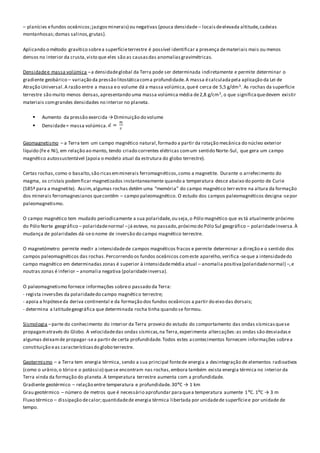– planícies efundos oceânicos;jazigosminerais) ou negativas (pouca densidade – locais deelevada altitude,cadeias
montanhosas;domas salinos,grutas).
Aplicando o método gravítico sobrea superfícieterrestre é possível identificar a presença demateriais mais ou menos
densos no interior da crusta,visto que eles são as causasdas anomaliasgravimétricas.
Densidadee massa volúmica –a densidadeglobal da Terra pode ser determinada indiretamente e permite determinar o
gradiente geobárico – variação da pressão litostáticacoma profundidade.A massa écalculadapela aplicação da Lei de
Atração Universal.A razão entre a massa eo volume dá a massa volúmica,queé cerca de 5,5 g/dm3. As rochas da superfície
terrestre são muito menos densas,apresentando uma massa volúmica média de2,8 g/cm3, o que significaquedevem existir
materiais comgrandes densidades no interior no planeta.
 Aumento da pressão exercida → Diminuição do volume
 Densidade= massa volúmica.
Geomagnetismo – a Terra tem um campo magnético natural,formado a partir da rotação mecânica do núcleo exterior
líquido (Fe e Ni), em relação ao manto, tendo criado correntes elétricas comum sentido Norte-Sul, que gera um campo
magnético autossustentável (apoia o modelo atual da estrutura do globo terrestre).
Certas rochas,como o basalto,são ricasemminerais ferromagnéticos,como a magnetite. Durante o arrefecimento do
magma, os cristais podemficar magnetizados instantaneamente quando a temperatura desce abaixo do ponto de Curie
(585º para a magnetite). Assim,algumas rochas detêm uma “memória” do campo magnético terrestre na altura da formação
dos minerais ferromagnesianos quecontêm – campo paleomagnético. O estudo dos campos paleomagnéticos designa-sepor
paleomagnetismo.
O campo magnético tem mudado periodicamente a sua polaridade,ou seja,o Pólo magnético que es tá atualmente próximo
do Pólo Norte geográfico – polaridadenormal –já esteve, no passado,próximo do Pólo Sul geográfico – polaridadeinversa.À
mudança de polaridades dá-seo nome de inversão do campo magnético terrestre.
O magnetómetro permite medir a intensidadede campos magnéticos fracos e permite determinar a direção e o sentido dos
campos paleomagnéticos das rochas.Percorrendo os fundos oceânicos comeste aparelho,verifica -seque a intensidadedo
campo magnético em determinadas zonas é superior à intensidademédia atual – anomalia positiva(polaridadenormal) –,e
noutras zonas é inferior – anomalia negativa (polaridadeinversa).
O paleomagnetismo fornece informações sobreo passado da Terra:
- regista inversões da polaridadedo campo magnético terrestre;
- apoia a hipóteseda deriva continental e da formação dos fundos oceânicos a partir do eixo das dorsais;
- determina a latitudegeográfica que determinada rocha tinha quando se formou.
Sismologia –parte do conhecimento do interior da Terra proveio do estudo do comportamento das ondas sísmicasquese
propagamatravés do Globo. A velocidadedas ondas sísmicas,na Terra,experimenta altercações:as ondas são desviadase
algumas deixamde propagar-sea partir de certa profundidade.Todos estes acontecimentos fornecem informações sobrea
constituição eas característicasdo globo terrestre.
Geotermismo – a Terra tem energia térmica, sendo a sua principal fontede energia a desintegração de elementos radioativos
(como o urânio,o tório e o potássio) quese encontram nas rochas,embora também exista energia térmica no interior da
Terra vinda da formação do planeta.A temperatura terrestre aumenta com a profundidade.
Gradiente geotérmico – relação entre temperatura e profundidade.30ºC → 1 km
Grau geotérmico – número de metros que é necessário aprofundar paraquea temperatura aumente 1ºC. 1ºC → 3 m
Fluxo térmico – dissipação decalor;quantidadede energia térmica libertada por unidadede superfíciee por unidade de
tempo.
 