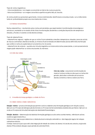 Tipos de rochas magmáticas:
- Intrusivas/plutónicas –seo magma seconsolida no interior da crusta;ex: granito;
- Extrusivas/vulcânicas –se o magma consolidaà superfícieou perto dela;ex: basalto.
As rochas plutónicasapresentam,geralmente, minerais dedimensões identificáveisà vista desarmada –um arrefecimento
lento em profundidadeé propício ao crescimento dos cristais.
1.3. Rochas metamórficas
Rochas metamórficas – resultamde outras rochas pré-existentes,que experimentam transformações mineralógicase
estruturais,mantendo-se no estado sólido.Estas transformações são devidas a condições depressão ede temperatura
elevadas,a fluidos circulantes eainda devido ao tempo.
Tipos de metamorfismo:
- metamorfismo regional –regiões em que as rochas ficamsubmetidas a tensões e temperaturas elevadas;zonas de colisão
de massas continentais.Devido às tensões,os minerais ficamorientados em determinados planos definindo uma foliação
que confere à rocha um aspeto textural característico.Ex: micaxisto.
- metamorfismo de contacto – quando uma intrusão magmática seinstala entrerochas preexistentes, o calor proveniente do
magma pode metamorfizar as rochas encaixantes.Ex:mármore.
1.4. Ciclo das rochas
Ciclo das rochas: conjunto de transformações do
material rochoso no decurso das quais as rochassão
geradas,destruídas e alteradas por processos
devidos à dinâmica interna e externa da Terra.
2. A medida do tempo geológico e a idade da Terra
2.1. Idade relativa e idade radiométrica
Datação relativa – processo de datação que permite avaliar a idadede umas formações geológicas em relação a outras.
Aplicam-seo Princípio da Sobreposição dos Estratos eo Princípio da Horizontalidade,estabelecidos por Stenon. Aplicam-se
ainda os Princípiosda Intrusão/Interseção eda IdentidadePaleontológica.
Datação absoluta – determinação da idadedas formações geológicas ou de certos acontecimentos, referida em valores
numéricos (geralmente M.a.).
A técnica mais rigorosapara determinar a idadeabsoluta éa datação radiométrica –desintegração regular de isótopos
radioativosnaturais.
O tempo necessário para quesedê a desintegração de metade do número de átomos iniciaisdeuma amostra,originando
átomos-filhos estáveis designa-sepor período de semivida (T1/2).
 