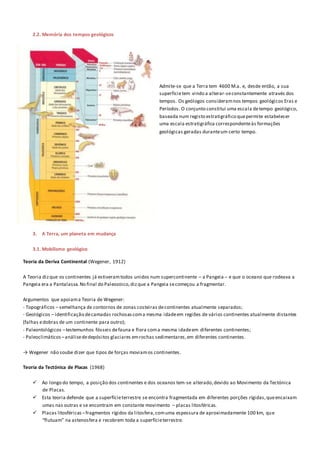 2.2. Memória dos tempos geológicos
Admite-se que a Terra tem 4600 M.a. e, desde então, a sua
superfícietem vindo a alterar-seconstantemente através dos
tempos. Os geólogos consideramnos tempos geológicos Eras e
Períodos. O conjunto constitui uma escala detempo geológico,
baseada num registo estratigráfico quepermite estabelecer
uma escala estratigráfica correspondenteàs formações
geológicas geradas duranteum certo tempo.
3. A Terra, um planeta em mudança
3.1. Mobilismo geológico
Teoria da Deriva Continental (Wegener, 1912)
A Teoria dizque os continentes já estiveramtodos unidos num supercontinente – a Pangeia – e que o oceano que rodeava a
Pangeia era a Pantalassa.No final do Paleozoico,dizque a Pangeia secomeçou a fragmentar.
Argumentos que apoiama Teoria de Wegener:
- Topográficos – semelhança de contornos de zonas costeiras decontinentes atualmente separados;
- Geológicos – identificação decamadas rochosascoma mesma idadeem regiões de vários continentes atualmente distantes
(falhas edobras de um continente para outro);
- Paleontológicos –testemunhos fósseis defauna e flora coma mesma idadeem diferentes continentes;
- Paleoclimáticos –análisededepósitos glaciares emrochas sedimentares,em diferentes continentes.
→ Wegener não soube dizer que tipos de forças moviamos continentes.
Teoria da Tectónica de Placas (1968)
 Ao longo do tempo, a posição dos continentes e dos oceanos tem-se alterado,devido ao Movimento da Tectónica
de Placas.
 Esta teoria defende que a superfícieterrestre se encontra fragmentada em diferentes porções rígidas,queencaixam
umas nas outras e se encontram em constante movimento – placas litosféricas.
 Placas litosféricas –fragmentos rígidos da litosfera,comuma espessura de aproximadamente 100 km, que
“flutuam” na astenosfera e recobrem toda a superfícieterrestre.
 