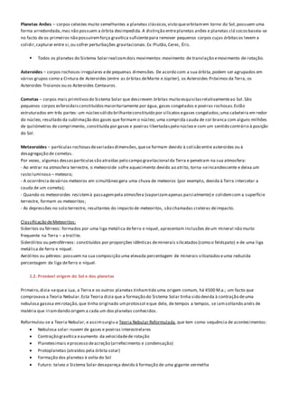 Planetas Anões – corpos celestes muito semelhantes a planetas clássicos,visto queorbitamem torno do Sol,possuem uma
forma arredondada,mas não possuem a órbita desimpedida.A distinção entreplanetas anões e planetas clá ssicosbaseia-se
no facto de os primeiros não possuíremforça gravítica suficientepara remover pequenos corpos cujas órbitasos levem a
colidir,capturar entre si,ou sofrer perturbações gravitacionais.Ex:Plutão,Ceres, Éris.
 Todos os planetas do Sistema Solar realizamdois movimentos:movimento de translação emovimento de rotação.
Asteroides – corpos rochosos irregulares ede pequenas dimensões. De acordo com a sua órbita,podem ser agrupados em
vários grupos como a Cintura de Asteroides (entre as órbitas deMarte e Júpiter), os Asteroides Próximos da Terra, os
Asteroides Troianos ou os Asteroides Centauros.
Cometas – corpos mais primitivosdo Sistema Solar que descrevem órbitas muito esquisitasrelativamenteao Sol.São
pequenos corpos esferoidaisconstituídosmaioritariamente por água, gases congelados e poeiras rochosas.Estão
estruturados em três partes: um núcleo sólido brilhanteconstituído por silicatos egases congelados;uma cabeleira em redor
do núcleo, resultado da sublimação dos gases que formam o núcleo; uma comprida cauda de cor branca com alguns milhões
de quilómetros de comprimento, constituída por gases e poeiras libertadaspelo núcleo e com um sentido contrário à posição
do Sol.
Meteoroides – partículas rochosasdevariadasdimensões,quese formam devido à colisão entre asteroides ou à
desagregação de cometas.
Por vezes, algumas dessaspartículassão atraídas pelo campo gravitacional da Terra e penetram na sua atmosfera:
- Ao entrar na atmosfera terrestre, o meteoroide sofre aquecimento devido ao atrito, torna-seincandescente e deixa um
rasto luminoso – meteoro;
- A ocorrência devários meteoros em simultâneo gera uma chuva de meteoros (por exemplo, devida à Terra intercetar a
cauda de um cometa);
- Quando os meteoroides resistemà passagempela atmosfera (vaporizamapenas parcialmente) e colidemcom a superfície
terrestre, formam os meteoritos;
- As depressões no solo terrestre, resultantes do impacto de meteoritos, são chamadas crateras deimpacto.
Classificação deMeteoritos:
Sideritos ou férreos: formados por uma liga metálica deferro e níquel, apresentam inclusões deum mineral não muito
frequente na Terra – a troilite.
Siderólitos ou petroférreos: constituídos por proporções idênticas deminerais silicatados(como o feldspato) e de uma liga
metálica de ferro e níquel.
Aerólitos ou pétreos: possuem na sua composição uma elevada percentagem de minerais silicatadoseuma reduzida
percentagem de liga deferro e níquel.
1.2. Provável origem do Sol e dos planetas
Primeiro,dizia-sequea Lua, a Terra e os outros planetas tinhamtido uma origem comum, há 4500 M.a.; um facto que
comprovava a Teoria Nebular.Esta Teoria dizia que a formação do Sistema Solar tinha sido devida à contração deuma
nebulosa gasosa emrotação,que tinha originado umprotossol eque dele, de tempos a tempos, se iamsoltando anéis de
matéria que iriamdando origem a cada um dos planetas conhecidos.
Reformulou-se a Teoria Nebular, e assimsurgiu a Teoria Nebular Reformulada,que tem como sequência de acontecimentos:
 Nebulosa solar:nuvem de gases e poeiras interestrelares
 Contração gravítica eaumento da velocidadede rotação
 Planetesimais eprocesso deacreção (arrefecimento e condensação)
 Protoplanetas (atraídos pela órbita solar)
 Formação dos planetas à volta do Sol
 Futuro: talvez o Sistema Solar desapareça devido à formação de uma gigante vermelha
 