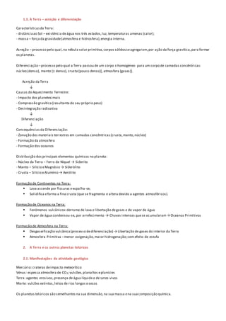 1.3. A Terra – acreção e diferenciação
Característicasda Terra:
- distânciaao Sol – existência deágua nos três estados,luz, temperaturas amenas (calor);
- massa – força da gravidade(atmosfera e hidrosfera),energia interna.
Acreção – processo pelo qual,na nébula solar primitiva,corpos sólidosseagregaram,por ação da força gravítica,para formar
os planetas.
Diferenciação –processo pelo qual a Terra passou de um corpo ± homogéneo para um corpo de camadas concêntricas:
núcleo (denso), manto (± denso), crusta (pouco denso)[, atmosfera (gases)].
Acreção da Terra
↓
Causas do Aquecimento Terrestre:
- Impacto dos planetesimais
- Compressão gravítica (resultante do seu próprio peso)
- Desintegração radioativa
↓
Diferenciação
↓
Consequências da Diferenciação:
- Zonação dos materiais terrestres em camadas concêntricas(crusta,manto,núcleo)
- Formação da atmosfera
- Formação dos oceanos
Distribuição dos principais elementos químicos no planeta:
- Núcleo da Terra – Ferro de Níquel → Siderito
- Manto – Silício eMagnésio → Siderólito
- Crusta – Silício eAlumínio → Aerólito
Formação de Continentes na Terra:
 Lava ascende por fissuras eespalha-se;
 Solidifica eforma a fina crusta (que se fragmenta e altera devido a agentes atmosféricos).
Formação de Oceanos na Terra:
 Fenómenos vulcânicos:derrame de lava e libertação degases e de vapor de água
 Vapor de água condensou-se, por arrefecimento → Chuvas intensas quese acumularam→ Oceanos Primitivos
Formação de Atmosfera na Terra:
 Desgaseificação vulcânica(processo dediferenciação) → Libertação de gases do interior da Terra
 Atmosfera Primitiva –menor oxigenação,maior hidrogenação;comefeito de estufa
2. A Terra e os outros planetas telúricos
2.1. Manifestações da atividade geológica
Mercúrio: crateras deimpacto meteorítico
Vénus: espessa atmosfera de CO2;vulcões,planaltos eplanícies
Terra: agentes erosivos,presença de água líquida e de seres vivos
Marte: vulcões extintos, leitos de rios longos esecos
Os planetas telúricos são semelhantes na sua dimensão,na sua massa ena sua composição química.
 
