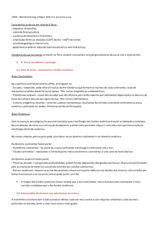 1969 – Neil Armstrong e Edwin Aldrin Jr.pisarama Lua.
Característicasda Lua em relação à Terra:
- pequenas dimensões;
- reduzida força gravítica;
- ausência deatmosfera e hidrosfera;
- amplitudes térmicas elevadas (120ºC de dia – 160ºC de noite);
- atividadegeológica interna nula;
- geodinâmica externa reduzida (sem erosão eólica nem hidráulica).
Influência da Lua nas marés:as marés na Terra mudam consoantea atração gravitacional da Lua (e com a ação do Sol)
3. A Terra, um planeta a proteger
3.1. Face da Terra – continentes e fundos oceânicos
Áreas Continentais
Na superfíciecontinental emersa (29%), distinguem-se:
- Escudos – extensões onde afloramrochas do Pré-Câmbrico que formam os núcleos de cada continente; raízes de
montanhas erodidas desde há muito tempo. Têm rochas magmáticas emetamórficas.
- Plataformas estáveis –zonas dos escudos que não afloram,pois estão cobertas por sedimentos depositados no decurso de
fases de subida e descida das águasdo mar. Têm rochas sedimentares.
- Cinturas orogénicas recentes – enormes cadeias montanhosas resultantes decolisões continente-continente ou placa
oceânica-continente.Ex: Andes, Himalaias (ainda emformação).
Áreas Oceânicas
Com os avanços tecnológicos foi possível constatar quea morfologia dos fundos oceânicos émuito acidentada e complexa.
Barcos dotados de sonar ou a utilização depequenos submersíveis permitem adquirir uma ideia maispormenorizada da
morfologia do fundo oceânico.
Nas áreas cobertas pelo oceano pode considerar-seum domínio continental e um domínio oceânico.
Do domínio continental fazem parte:
- Plataforma continental – fazparte da crosta continental e prolonga o continental sob o mar;
- Talude continental – representa o limiteda parte imersa do domínio continental,é uma zona de forte declive.
Do domínio oceânico fazem parte:
- Planícies abissais –com grandes profundidades,podem formar depressões designadas por fossas,ilhas ecolinas formadas
pela acumulação demateriais vulcânicos emitidos por vulcões submarinos;
- Dorsais oceânicas –elevam-se acima das planícies,situam-sena parte média ou nos bordos dos oceanos,são cortadas por
falhas transversaisena sua parte central pode existir umrifte.
 A origem dos fundos oceânicos émais recente que a dos continentes, mas a estrutura dos continentes é mais
variada ecomplexa que a dos fundos oceânicos.
3.2. Intervenções do Homem nos subsistemas terrestres
A interferência humana tem vindo a produzir efeitos cada vez mais vastos ecom impactes ambientais cada vezmais
profundos no planeta,tanto a nível local como a nível global.
 
