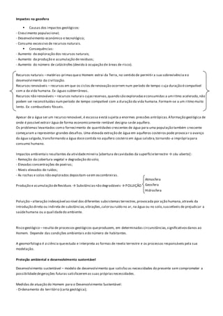 Impactes na geosfera
 Causas dos impactos geológicos:
- Crescimento populacional;
- Desenvolvimento económico e tecnológico;
- Consumo excessivo de recursos naturais.
 Consequências:
- Aumento da exploração dos recursos naturais;
- Aumento da produção e acumulação deresíduos;
- Aumento do número de catástrofes (devido à ocupação de áreas de risco).
Recursos naturais –matérias-primasqueo Homem extrai da Terra, no sentido de permitir a sua sobrevivência eo
desenvolvimento da civilização.
Recursos renováveis – recursos em que os ciclos derenovação ocorrem num período de tempo cuja duração écompatível
com a da vida humana. Ex: águas subterrâneas.
Recursos não renováveis – recursos naturais cujasreservas,quando são exploradaseconsumidas a umritmo acelerado,não
podem ser reconstituídas numperíodo de tempo compatível com a duração da vida humana.Formam-se a um ritmo muito
lento. Ex: combustíveis fósseis.
Apesar de a água ser um recurso renovável, é escassa eestá sujeita a enormes pressões antrópicas.Aformação geológica de
onde é possível extrair água de forma economicamente rentável designa-sede aquífero.
Os problemas levantados como fornecimento de quantidades crescentes de água para uma população também crescente
começaram a representar grandes desafios.Uma elevada extração de água em aquíferos costeiros pode provoca r o avanço
da água salgada,transformando a água docecontida no aquífero costeiro em água salobra,tornando-a imprópriapara
consumo humano.
Impactos ambientais resultantes da atividademineira [abertura decavidades da superfícieterrestre → céu aberto]:
- Remoção da cobertura vegetal e degradação do solo;
- Elevadas concentrações de poeiras;
- Níveis elevados de ruídos;
- As rochas e solos não explorados depositam-seem escombreiras.
Produção e acumulação deResíduos → Substânciasnão degradáveis → POLUIÇÃO
Poluição –alteração indesejável ao nível dos diferentes subsistemas terrestres,provocada por ação humana,através da
introdução direta ou indireta de substâncias,vibrações,calorou ruído no ar, na água ou no solo,suscetíveis de prejudicar a
saúdehumana ou a qualidadedo ambiente.
Risco geológico – resulta de processos geológicos queproduzem, em determinadas circunstâncias,significativosdanos ao
Homem. Depende das condições ambientais edo número de habitantes.
A geomorfologia é a ciência queestuda e interpreta as formas de revelo terrestre e os processos responsáveis pela sua
modelação.
Proteção ambiental e desenvolvimento sustentável
Desenvolvimento sustentável – modelo de desenvolvimento que satisfazas necessidades do presente sem comprometer a
possibilidadedegerações futuras satisfazeremas suas própriasnecessidades.
Medidas de atuação do Homem para o Desenvolvimento Sustentável:
- Ordenamento do território (carta geológica);
Atmosfera
Geosfera
Hidrosfera
 