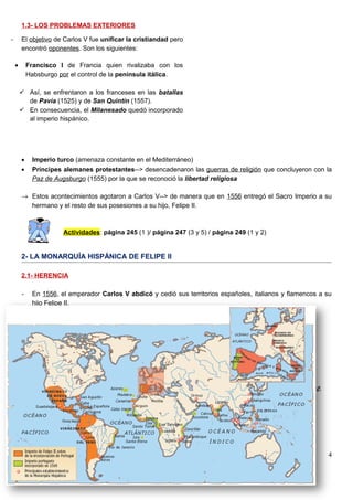1.3- LOS PROBLEMAS EXTERIORES
• Imperio turco (amenaza constante en el Mediterráneo)
• Príncipes alemanes protestantes--> desencadenaron las guerras de religión que concluyeron con la
Paz de Augsburgo (1555) por la que se reconoció la libertad religiosa
→ Estos acontecimientos agotaron a Carlos V--> de manera que en 1556 entregó el Sacro Imperio a su
hermano y el resto de sus posesiones a su hijo, Felipe II.
Actividades: página 245 (1 )/ página 247 (3 y 5) / página 249 (1 y 2)
2- LA MONARQUÍA HISPÁNICA DE FELIPE II
2.1- HERENCIA
- En 1556, el emperador Carlos V abdicó y cedió sus territorios españoles, italianos y flamencos a su
hijo Felipe II.
- El imperio de Felipe II fue el más poderoso y extenso de su época. Formado por:
• España, Países Bajos, gran parte de Italia y otros territorios en Europa central.
• El imperio castellano en América.
• Posesiones en el norte de África y Extremo Oriente.
• Portugal y sus posesiones en África, Asia y Brasil.
Temas 12 y 13: El Imperio español: apogeo y crisis, Geografía e Historia (3º ESO)
I.E.S.Virgen de Vico (Arnedo)
4
- El objetivo de Carlos V fue unificar la cristiandad pero
encontró oponentes. Son los siguientes:
• Francisco I de Francia quien rivalizaba con los
Habsburgo por el control de la península itálica.
 Así, se enfrentaron a los franceses en las batallas
de Pavía (1525) y de San Quintín (1557).
 En consecuencia, el Milanesado quedó incorporado
al imperio hispánico.
 