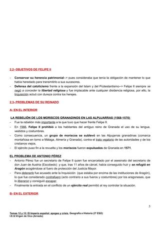 2.2- OBJETIVOS DE FELIPE II
- Conservar su herencia patrimonial--> pues consideraba que tenía la obligación de mantener lo que
había heredado para transmitirlo a sus sucesores.
- Defensa del catolicismo frente a la expansión del Islam y del Protestantismo--> Felipe II siempre se
negó a conceder la libertad religiosa y fue implacable ante cualquier disidencia religiosa, por ello, la
Inquisición actuó con dureza contra los herejes.
2.3- PROBLEMAS DE SU REINADO
A- EN EL INTERIOR
LA REBELIÓN DE LOS MORISCOS GRANADINOS EN LAS ALPUJARRAS (1568-1570)
- Fue la rebelión más importante a la que tuvo que hacer frente Felipe II.
- En 1566, Felipe II prohibió a los habitantes del antiguo reino de Granada el uso de su lengua,
vestidos y costumbres.
- Como consecuencia, un grupo de moriscos se sublevó en las Alpujarras granadinas (comarca
montañosa en torno a Málaga, Almería y Granada), contra el trato vejatorio de las autoridades y de los
cristianos viejos.
- El ejército puso fin a la revuelta y los moriscos fueron expulsados de Granada en 1571.
EL PROBLEMA DE ANTONIO PÉREZ
- Antonio Pérez fue un secretario de Felipe II quien fue encarcelado por el asesinato del secretario de
don Juan de Austria (Escobedo) y que, tras 11 años de cárcel, había conseguido huir y se refugió en
Aragón acogiéndose al fuero de protección del Justicia Mayor.
- Para detenerlo fue acusado ante la Inquisición (que estaba por encima de las instituciones de Aragón),
lo que fue considerado contrafuero (acto contrario a sus fueros y costumbres) por los aragoneses, que
lo liberaron y consiguió escapar.
- Finalmente la entrada en el conflicto de un ejército real permitió al rey controlar la situación.
B- EN EL EXTERIOR
Temas 12 y 13: El Imperio español: apogeo y crisis, Geografía e Historia (3º ESO)
I.E.S.Virgen de Vico (Arnedo)
5
 
