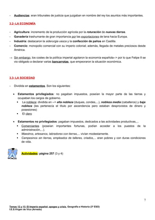 - Audiencias: eran tribunales de justicia que juzgaban en nombre del rey los asuntos más importantes.
3.2- LA ECONOMÍA
- Agricultura: incremento de la producción agrícola por la roturación de nuevas tierras.
- Ganadería trashumante de gran importancia por las exportaciones de lana hacia Europa.
- Industria: destacaron la siderurgia vasca y la confección de paños en Castilla.
- Comercio: monopolio comercial con su imperio colonial; además, llegada de metales preciosos desde
América.
→ Sin embargo, los costes de la política imperial agotaron la economía española--> por lo que Felipe II se
vio obligado a declarar varias bancarrotas, que empeoraron la situación económica.
3.3- LA SOCIEDAD
- Dividida en estamentos. Son los siguientes:
• Estamentos privilegiados: no pagaban impuestos, poseían la mayor parte de las tierras y
ocupaban los cargos de gobierno.
 La nobleza: dividida en --> alta nobleza (duques, condes,...), nobleza media (caballeros) y baja
nobleza (les pertenecía el título por ascendencia pero estaban desprovistos de dinero y
posesiones)
 El clero
• Estamentos no privilegiados: pagaban impuestos, dedicados a las actividades productivas,...
 Comerciantes (poseían importantes fortunas, podían acceder a los puestos de la
administración,...).
 Maestros, artesanos, labradores con tierras,... vivían modestamente.
 Campesinos sin tierras, empleados de talleres, criados,... eran pobres y con duras condiciones
de vida.
Actividades: página 257 (3 y 4)
Temas 12 y 13: El Imperio español: apogeo y crisis, Geografía e Historia (3º ESO)
I.E.S.Virgen de Vico (Arnedo)
7
 