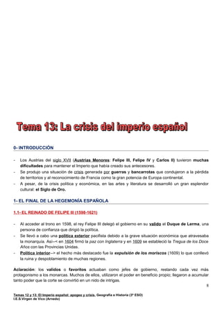 0- INTRODUCCIÓN
- Los Austrias del siglo XVII (Austrias Menores: Felipe III, Felipe IV y Carlos II) tuvieron muchas
dificultades para mantener el Imperio que había creado sus antecesores.
- Se produjo una situación de crisis generada por guerras y bancarrotas que condujeron a la pérdida
de territorios y al reconocimiento de Francia como la gran potencia de Europa continental.
- A pesar, de la crisis política y económica, en las artes y literatura se desarrolló un gran esplendor
cultural: el Siglo de Oro.
1- EL FINAL DE LA HEGEMONÍA ESPAÑOLA
1.1- EL REINADO DE FELIPE III (1598-1621)
- Al acceder al trono en 1598, el rey Felipe III delegó el gobierno en su valido el Duque de Lerma, una
persona de confianza que dirigió la política.
- Se llevó a cabo una política exterior pacifista debido a la grave situación económica que atravesaba
la monarquía. Así--< en 1604 firmó la paz con Inglaterra y en 1609 se estableció la Tregua de los Doce
Años con las Provincias Unidas.
- Política interior--> el hecho más destacado fue la expulsión de los moriscos (1609) lo que conllevó
la ruina y despoblamiento de muchas regiones.
Aclaración: los validos o favoritos actuaban como jefes de gobierno, restando cada vez más
protagonismo a los monarcas. Muchos de ellos, utilizaron el poder en beneficio propio; llegaron a acumular
tanto poder que la corte se convirtió en un nido de intrigas.
Temas 12 y 13: El Imperio español: apogeo y crisis, Geografía e Historia (3º ESO)
I.E.S.Virgen de Vico (Arnedo)
8
 