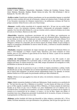 CONCEPTOS TEMA 2. 
Aceifas o razias. Almanzor. Almorávides. Almohades. Califato (de Córdoba). Emirato. Parias. 
Islam. Mahoma. Mozárabe. Mudéjar. Muladí. Reinos de taifas. Valí. Abd al-Rahmán I. Abd al- 
Rahmán III. 756. 929. 1085. 1212 
-Aceifas o razias: Expediciones militares musulmanas con las que pretendían imponer su autoridad 
sobre los reinos cristianos del norte de la Península y obtener un cuantioso botín. A finales del siglo 
X las frecuentes incursiones de Almanzor mantuvieron a las poblaciones cristianas del Norte en 
peligro constante. Solían llevarse a cabo con el buen tiempo. 
-Almanzor: caudillo militar musulmán de la segunda mitad del s. XI que con sus aceifas logró 
mantener a raya a los territorios cristianos, tomando y destruyendo sus principales ciudades y 
capitales. Fue visir del califa Hisham II, y con sus victorias volvió a colocar la frontera con el reino 
de León en el río Duero. Murió en el año 1002. 
-Almorávides: integristas musulmanes provinientes del sur del Sáhara que constituyeron un 
imperio que abarcaba todo el África noroccidental y parte de la Península Ibérica. Desembarcaron 
en esta última en el año 1086, alertados por la toma de Toledo por parte del leonés Alfonso VI el 
año anterior. Acabaron con los reinos de taifas de al-Ándalus y los unificaron bajo su poder. 
Obligaron a Alfonso VI a retroceder, pero no fueron capaces de retomar Toledo. En poco tiempo su 
imperio se resquebrajó, dividiéndose en nuevos reinos de taifas, y sufrieron la invasión almohade a 
mediados del s. XII. 
-Almohades: integristas musulmanes de origen marroquí que invadieron la Península Ibérica en 
torno a 1145 llamando a la Yihad o Guerra Santa. Vencieron a los reinos cristianos en varias 
batallas, pero en 1212 sufrieron la gran derrota de las Navas de Tolosa: a partir de ese momento 
comenzó su lento declive. 
-Califato (de Córdoba): Régimen que surgió en al-Ándalus el año 929 cuando el emir 
independiente Abd al-Rahmán III se proclamó califa, es decir jefe no sólo político sino también 
religioso del Islam. El califato terminó en el año 1008, aunque oficialmente fue extinguido en 1030, 
dividiéndose en decenas de reinos de taifas. 
-Emirato: cada una de las provincias en que se dividía el imperio musulmán o califato. Estaba 
encabezado por un emir. Al-Ándalus fue un emirato dependiente de Damasco del 711 al 756, hasta 
que el omeya Abd al-Rahmán I lo declaró emirato independiente frente a los abásidas. El emirato 
andalusí finalizó en el 929 cuando fue proclamado califato por Abd al-Rahmán III. 
-Parias: tributos en oro que pagaban los reinos de taifas a los territorios cristianos a cambio de su 
supervivencia. 
-Islam: religión monoteísta fundada en Arabia por Mahomama. Puede resumirse en su profesión de 
fe: “No hay más dios que Alá, y Mahoma es su profeta”. Las dos fuentes del Islam son el Corán, 
que es el libro sagrado, la palabra revelada por Dios a Mahoma, y la Sunna conjunto de tradiciones 
basadas en la forma en que vivió el Profeta. Los cinco fundamentos de la fe islámica son: la 
unicidad de Dios; la aceptación de los profetas y los libros revelados; la existencia de los ángeles; la 
creencia en la resurrección de los cuerpos y el juicio; y la ley de Dios. Según esta última, el 
musulmán tiene cinco obligaciones personales: la profesión de fe, la oración, el ayuno, la limosna y 
la peregrinación a la Meca una vez en su vida. 
-Mahoma: profeta fundador del Islam que desarrolló su labor religiosa a principios del s. VII en 
Arabia. Ferviente monoteísta, tuvo que enfrentarse a los politeístas, ante los que tuvo que huir en el 
 