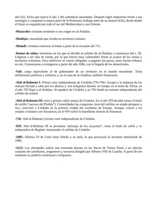año 622, fecha que marca el año 1 del calendario musulmán. Después logró imponerse frente a sus 
enemigos y conquistó la mayor parte de la Península Arábiga antes de su muerte (632), desde donde 
el Islam se expandió por todo el sur del Mediterráneo y por Oriente. 
-Mozárabe: cristiano residente o con origen en al-Ándalus. 
-Mudéjar: musulmán que residía en territorio cristiano. 
-Muladí: cristiano converso al Islam a partir de la invasión del 711. 
-Reinos de taifas: territorios en los que se dividió el califato de al-Ándalus a comienzos del s. XI. 
Llegaron a ser más de veinte, por lo que fueron muy vulnerables frente al avance de los reinos y 
territorios cristianos. Para sobrevivir se vieron obligados a pagarles las parias, unos fuertes tributos 
en oro. Comenzaron a extinguirse a partir del año 1086, con la llegada de los almorávides. 
-Valí: cargo equivalente al de gobernador de un territorio en el mundo musulmán. Tenía 
atribuciones políticas y militares y, en el caso de al-Ándalus, también financieras. 
-Abd al-Rahmán I: Primer emir independiente de Córdoba (756-788). Escapó a la matanza de los 
omeyas llevada a cabo por los abasíes y, tras refugiarse durante un tiempo en el norte de África, en 
el año 755 llegó a al-Ándalus. Se apoderó de Córdoba y en 756 fundó un emirato independiente del 
califato de oriente. 
-Abd al-Rahmán III: emir y primer califa omeya de Córdoba. En el año 929 decidió tomar el titulo 
de califa (“sucesor del Profeta”). Consolidadas las conquistas, hizo del califato un estado próspero y 
rico, convirtió a Córdoba en la primera ciudad del occidente de Europa. Aunque venció a los 
estados cristianos con frecuencia, en el 939 sufrió la humillante derrota de Simancas 
-756: Abd al-Rahman I primer emir independiente de Córdoba. 
-929: Abd al-Rahman III se proclama “príncipe de los creyentes”, toma el título de califa y se 
independiza de Bagdad, instaurando el califato de Córdoba. 
-1085: Alfonso VI de León toma Toledo y su taifa, lo que provocará la invasión almorávide de 
1086. 
-1212: Los almohades sufren una tremenda derrota en las Navas de Tolosa frente a un ejército 
conjunto de castellanos, aragoneses y navarros dirigido por Alfonso VIII de Castilla. A partir de ese 
momento su poderío comenzará a eclipsarse. 
 