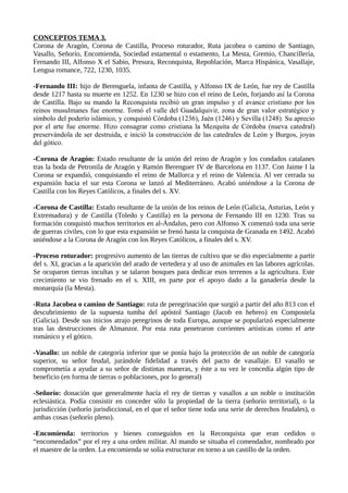 CONCEPTOS TEMA 3. 
Corona de Aragón, Corona de Castilla, Proceso roturador, Ruta jacobea o camino de Santiago, 
Vasallo, Señorío, Encomienda, Sociedad estamental o estamento, La Mesta, Gremio, Chancillería, 
Fernando III, Alfonso X el Sabio, Presura, Reconquista, Repoblación, Marca Hispánica, Vasallaje, 
Lengua romance, 722, 1230, 1035. 
-Fernando III: hijo de Berenguela, infanta de Castilla, y Alfonso IX de León, fue rey de Castilla 
desde 1217 hasta su muerte en 1252. En 1230 se hizo con el reino de León, forjando así la Corona 
de Castilla. Bajo su mando la Reconquista recibió un gran impulso y el avance cristiano por los 
reinos musulmanes fue enorme. Tomó el valle del Guadalquivir, zona de gran valor estratégico y 
símbolo del poderío islámico, y conquistó Córdoba (1236), Jaén (1246) y Sevilla (1248). Su aprecio 
por el arte fue enorme. Hizo consagrar como cristiana la Mezquita de Córdoba (nueva catedral) 
preservándola de ser destruida, e inició la construcción de las catedrales de León y Burgos, joyas 
del gótico. 
-Corona de Aragón: Estado resultante de la unión del reino de Aragón y los condados catalanes 
tras la boda de Petronila de Aragón y Ramón Berenguer IV de Barcelona en 1137. Con Jaime I la 
Corona se expandió, conquistando el reino de Mallorca y el reino de Valencia. Al ver cerrada su 
expansión hacia el sur esta Corona se lanzó al Mediterráneo. Acabó uniéndose a la Corona de 
Castilla con los Reyes Católicos, a finales del s. XV. 
-Corona de Castilla: Estado resultante de la unión de los reinos de León (Galicia, Asturias, León y 
Extremadura) y de Castilla (Toledo y Castilla) en la persona de Fernando III en 1230. Tras su 
formación conquistó muchos territorios en al-Ándalus, pero con Alfonso X comenzó toda una serie 
de guerras civiles, con lo que esta expansión se frenó hasta la conquista de Granada en 1492. Acabó 
uniéndose a la Corona de Aragón con los Reyes Católicos, a finales del s. XV. 
-Proceso roturador: progresivo aumento de las tierras de cultivo que se dio especialmente a partir 
del s. XI, gracias a la aparición del arado de vertedera y al uso de animales en las labores agrícolas. 
Se ocuparon tierras incultas y se talaron bosques para dedicar esos terrenos a la agricultura. Este 
crecimiento se vio frenado en el s. XIII, en parte por el apoyo dado a la ganadería desde la 
monarquía (la Mesta). 
-Ruta Jacobea o camino de Santiago: ruta de peregrinación que surgió a partir del año 813 con el 
descubrimiento de la supuesta tumba del apóstol Santiago (Jacob en hebreo) en Compostela 
(Galicia). Desde sus inicios atrajo peregrinos de toda Europa, aunque se popularizó especialmente 
tras las destrucciones de Almanzor. Por esta ruta penetraron corrientes artísticas como el arte 
románico y el gótico. 
-Vasallo: un noble de categoría inferior que se ponía bajo la protección de un noble de categoría 
superior, su señor feudal, jurándole fidelidad a través del pacto de vasallaje. El vasallo se 
comprometía a ayudar a su señor de distintas maneras, y éste a su vez le concedía algún tipo de 
beneficio (en forma de tierras o poblaciones, por lo general) 
-Señorío: donación que generalmente hacía el rey de tierras y vasallos a un noble o institución 
eclesiástica. Podía consistir en conceder sólo la propiedad de la tierra (señorío territorial), o la 
jurisdicción (señorío jurisdiccional, en el que el señor tiene toda una serie de derechos feudales), o 
ambas cosas (señorío pleno). 
-Encomienda: territorios y bienes conseguidos en la Reconquista que eran cedidos o 
“encomendados” por el rey a una orden militar. Al mando se situaba el comendador, nombrado por 
el maestre de la orden. La encomienda se solía estructurar en torno a un castillo de la orden. 
 