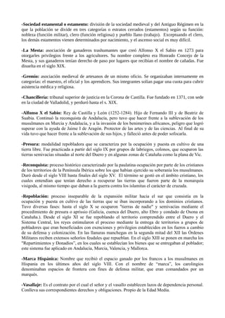 -Sociedad estamental o estamento: división de la sociedad medieval y del Antiguo Régimen en la 
que la población se divide en tres categorías o estratos cerrados (estamentos) según su función: 
nobleza (función militar), clero (función religiosa) y pueblo llano (trabajo). Exceptuando el clero, 
los demás estamentos vienen determinados por nacimiento, y el ascenso social es muy difícil. 
-La Mesta: asociación de ganaderos trashumantes que creó Alfonso X el Sabio en 1273 para 
otorgarles privilegios frente a los agricultores. Su nombre completo era Honrado Concejo de la 
Mesta, y sus ganaderos tenían derecho de paso por lugares que recibían el nombre de cañadas. Fue 
disuelta en el siglo XIX. 
-Gremio: asociación medieval de artesanos de un mismo oficio. Se organizaban internamente en 
categorías: el maestro, el oficial y los aprendices. Sus integrantes solían pagar una cuota para cubrir 
asistencia médica y religiosa. 
-Chancillería: tribunal superior de justicia en la Corona de Castilla. Fue fundado en 1371, con sede 
en la ciudad de Valladolid, y perduró hasta el s. XIX. 
-Alfonso X el Sabio: Rey de Castilla y León (1252-1284). Hijo de Fernando III y de Beatriz de 
Suabia. Continuó la reconquista de Andalucía, pero tuvo que hacer frente a la sublevación de los 
musulmanes en Murcia y Andalucía, y a la invasión de los benimerines africanos, peligro que logró 
superar con la ayuda de Jaime I de Aragón. Protector de las artes y de las ciencias. Al final de su 
vida tuvo que hacer frente a la sublevación de sus hijos, y falleció antes de poder sofocarla. 
-Presura: modalidad repobladora que se caracteriza por la ocupación y puesta en cultivo de una 
tierra libre. Fue practicada a partir del siglo IX por grupos de labriegos, colonos, que ocuparon las 
tierras semivacías situadas al norte del Duero y en algunas zonas de Cataluña como la plana de Vic. 
-Reconquista: proceso histórico caracterizado por la paulatina ocupación por parte de los cristianos 
de los territorios de la Península Ibérica sobre los que habían ejercido su soberanía los musulmanes. 
Duró desde el siglo VIII hasta finales del siglo XV. El término se gestó en el ámbito cristiano, los 
cuales entendían que tenían derecho a recuperar las tierras que fueron parte de la monarquía 
visigoda, al mismo tiempo que daban a la guerra contra los islamitas el carácter de cruzada. 
-Repoblación: proceso inseparable de la expansión militar hacia el sur que consistía en la 
ocupación y puesta en cultivo de las tierras que se iban incorporando a los dominios cristianos. 
Tuvo diversas fases: hasta el siglo X se ocuparon "tierras de nadie" y semivacías mediante el 
procedimiento de presura o aprissio (Galicia, cuenca del Duero, alto Ebro y condado de Osona en 
Cataluña.). Desde el siglo XI se fue repoblando el territorio comprendido entre el Duero y el 
Sistema Central, los reyes estimularon el proceso mediante la entrega de territorios a grupos de 
pobladores que eran beneficiados con exenciones y privilegios establecidos en los fueros a cambio 
de su defensa y colonización. En las llanuras manchegas en la segunda mitad del XII las Órdenes 
Militares reciben extensos señoríos feudales que repueblan. En el siglo XIII se ponen en marcha los 
"Repartimientos y Donadíos”, en los cuales se establecían los bienes que se entregaban al poblador; 
este sistema fue aplicado en Andalucía, Murcia, Valencia, y Mallorca. 
-Marca Hispánica: Nombre que recibió el espacio ganado por los francos a los musulmanes en 
Hispania en los últimos años del siglo VIII. Con el nombre de “marca”, los carolingios 
denominaban espacios de frontera con fines de defensa militar, que eran comandados por un 
marqués. 
-Vasallaje: Es el contrato por el cual el señor y el vasallo establecen lazos de dependencia personal. 
Conlleva sus correspondientes derechos y obligaciones. Propio de la Edad Media. 
 
