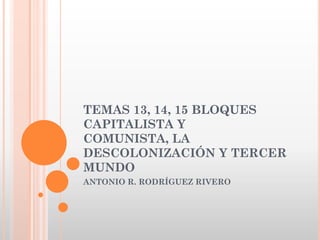 TEMAS 13, 14, 15 BLOQUES
CAPITALISTA Y
COMUNISTA, LA
DESCOLONIZACIÓN Y TERCER
MUNDO
ANTONIO R. RODRÍGUEZ RIVERO
 
