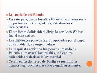  La oposición en Polonia
 En este país, desde los años 60, estallaron una serie
  de protestas de trabajadores, estudiantes e
  intelectuales
 El sindicato Solidaridad, dirigido por Lech Walesa
  fue el más activo.
 Los disidentes polacos fueron apoyados por el papa
  Juan Pablo II, de origen polaco
 La respuesta soviética fue poner al mando de
  Polonia al mariscal jaruzelski que ilegalizó
  solidaridad y declaró la ley marcial
 Con la caída del muro de Berlín se restauró la
  democracia. Lech Walesa fue elegido presidente.
 