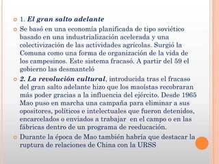    1. El gran salto adelante
   Se basó en una economía planificada de tipo soviético
    basado en una industrialización acelerada y una
    colectivización de las actividades agrícolas. Surgió la
    Comuna como una forma de organización de la vida de
    los campesinos. Este sistema fracasó. A partir del 59 el
    gobierno las desmanteló
   2. La revolución cultural, introducida tras el fracaso
    del gran salto adelante hizo que los maoístas recobraran
    más poder gracias a la influencia del ejército. Desde 1965
    Mao puso en marcha una campaña para eliminar a sus
    opositores, políticos e intelectuales que fueron detenidos,
    encarcelados o enviados a trabajar en el campo o en las
    fábricas dentro de un programa de reeducación.
   Durante la época de Mao también habría que destacar la
    ruptura de relaciones de China con la URSS
 