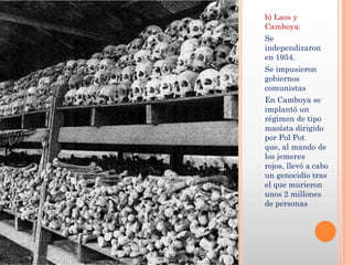 b) Laos y
Camboya:
Se
independizaron
en 1954.
Se impusieron
gobiernos
comunistas
En Camboya se
implantó un
régimen de tipo
maoísta dirigido
por Pol Pot
que, al mando de
los jemeres
rojos, llevó a cabo
un genocidio tras
el que murieron
unos 2 millones
de personas
 