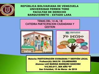 Materia: PARTICIPACIÓN CIUDADANA Y GESTIÓN LOCAL
Profesor(A): DAILYN COLMENARES
Alumna: LUZ MARINA MARQUEZ SANCHEZ
V-6.303.017, 3ER AÑO “D”
San Cristóbal, 15 de Marzo de 2016
TEMAS DEL 14 AL 18
CATEDRA PARTICIPACION CIUDADANA Y
GESTION
 