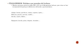  ITALIANISMOS. Palabras que proceden del italiano.
 Muchas entraron entre los siglos XIV y XV con el Humanismo italiano, pero otras se han
incorporado después por influencias culturales y gastronómicas.
Adagio, batuta, partitura, sonata, soprano, ópera…
Máscara, payaso, carroza, confeti…
Novela, soneto, folleto…
Espagueti, lasaña, pizza, chapata, tiramisú…
 