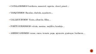  CATALANISMOS: butifarra, moscatel, capicúa, clavel, pincel…
 VASQUISMOS: Bacalao, chabola, aquelarre…
 GALLEGUISMOS: Vieira, albariño, filloa…
 PORTUGUESISMOS: volcán, menina, mejillón, bandeja…
 AMERICANISMOS: canoa, cacao, tomate, papa, aguacate, guateque, barbacoa…
 