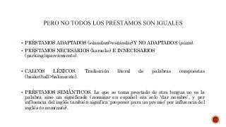  PRÉSTAMOS ADAPTADOS (standard>estándar) Y NO ADAPTADOS (pizza).
 PRÉSTAMOS NECESARIOS (karaoke) E INNECESARIOS
(parking/aparcamiento).
 CALCOS LÉXICOS. Traducción literal de palabras compuestas
(basketball>baloncesto).
 PRÉSTAMOS SEMÁNTICOS. Lo que se toma prestado de otra lengua no es la
palabra sino un significado (nominar en español era solo ‘dar nombre’, y por
influencia del inglés también significa ‘proponer para un premio’ por influencia del
inglés to nominate).
 