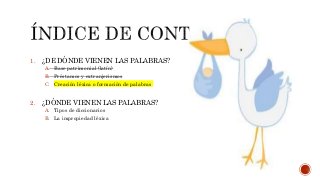 1. ¿DE DÓNDE VIENEN LAS PALABRAS?
A. Base patrimonial (latín)
B. Préstamos y extranjerismos
C. Creación léxica o formación de palabras
2. ¿DÓNDE VIENEN LAS PALABRAS?
A. Tipos de diccionarios
B. La impropiedad léxica
 