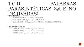  DERIVADAS
 INTER-NACION-AL, y también NACION-AL
 DES-ACTUAL-IZAR, y también ACTUAL-IZAR
 DES-ACREDITA-CIÓN, y también A-CREDITA-CIÓN, DES-ACREDITAR…
 PARASINTÉTICAS
 ACOMPASAR (pero no *acompas ni *compasar)
 ENTRONIZAR (pero no *entrono ni *tronizar)
 EMBELLECER (pero no *embello ni *bellecer)
 