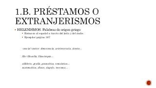  HELENISMOS. Palabras de origen griego
 Entraron al español a través del latín y del árabe.
 Ejemplos: página 307
-cracia/-cratos: democracia, aristrocracia, ácrata…
filo-:filosofía, filantropía…
alfabeto, grafía, gramática, semántica…
matemática, ábaco, ángulo, teorema…
 