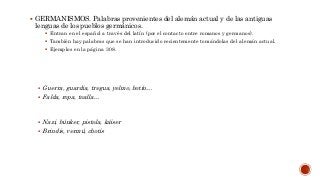  GERMANISMOS. Palabras provenientes del alemán actual y de las antiguas
lenguas de los pueblos germánicos.
 Entran en el español a través del latín (por el contacto entre romanos y germanos).
 También hay palabras que se han introducido recientemente tomándolas del alemán actual.
 Ejemplos en la página 308.
 Guerra, guardia, tregua, yelmo, botín…
 Falda, ropa, toalla…
 Nazi, búnker, pistola, káiser
 Brindis, vermú, chotis
 