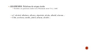  ARABISMOS. Palabras de origen árabe
 Se debe a la presencia árabe en la Península entre 711 y 1492
 al-: alcohol, albahaca, alberca, alquitrán, alcoba, albañil, alacena…
 Cifra, aceituna, sandía, jabalí, aduana, alcalde…
 