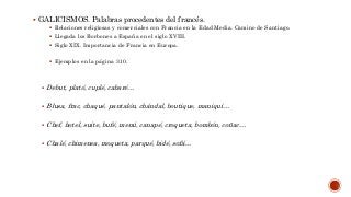  GALICISMOS. Palabras procedentes del francés.
 Relaciones religiosas y comerciales con Francia en la Edad Media. Camino de Santiago.
 Llegada los Borbones a España en el siglo XVIII.
 Siglo XIX. Importancia de Francia en Europa.
 Ejemplos en la página 310.
 Debut, plató, cuplé, cabaré…
 Blusa, frac, chaqué, pantalón, chándal, boutique, maniquí…
 Chef, hotel, suite, bufé, menú, canapé, croqueta, bombón, coñac…
 Chalé, chimenea, moqueta, parqué, bidé, sofá…
 