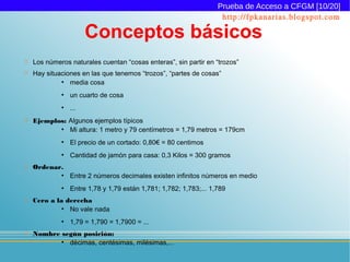 Prueba de Acceso a CFGM [10/20]
                                                                    http://fpkanarias.blogspot.com

                       Conceptos básicos
   Los números naturales cuentan “cosas enteras”, sin partir en “trozos”
   Hay situaciones en las que tenemos “trozos”, “partes de cosas”
             ●
                media cosa
             ●
                 un cuarto de cosa
             ●
                 ...
   Ejemplos: Algunos ejemplos típicos
           ●
              Mi altura: 1 metro y 79 centímetros = 1,79 metros = 179cm
             ●
                 El precio de un cortado: 0,80€ = 80 centimos
             ●
                 Cantidad de jamón para casa: 0,3 Kilos = 300 gramos
   Ordenar.
             ●
                 Entre 2 números decimales existen infinitos números en medio
             ●
                 Entre 1,78 y 1,79 están 1,781; 1,782; 1,783;... 1,789
   Cero a la derecha
             ●
               No vale nada
             ●
                 1,79 = 1,790 = 1,7900 = ...
   Nombre según posición:
           ●
             décimas, centésimas, milésimas,...
 