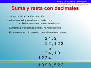 Prueba de Acceso a CFGM [13/20]
                                                  http://fpkanarias.blogspot.com

      Suma y resta con decimales
   24,3 + 12,123 + 5 + 124,10 + 1234
   Alineamos todos los números con la coma
            ●
                Todas las comas una encima de otra
   Sumamos por columnas, como si no hubiera coma
   En el resultado, colocamos la coma alineada con el resto

                                 24,3
                                 12,123
                                  5
                                124,10
                     +         1234
                               1399,523
 